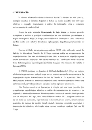 APRESENTAÇÃO

         O Instituto de Desenvolvimento Econômico, Social e Ambiental do Pará (IDESP),
autarquia vinculada a Secretaria Especial de Estado de Gestão (SEGES) tem entre seus
objetivos a produção, sistematização e análise de informações sobre a conjuntura
socioeconômica do estado do Pará.

         Dentro da ação intitulada Observatório de Belo Monte, o Instituto pretende
acompanhar e analisar as principais transformações nos dez municípios que compõem a
Região de Integração Xingu (RI Xingu), em decorrência da construção da Usina Hidrelétrica
de Belo Monte, com o objetivo de subsidiar o planejamento de políticas governamentais no
Estado.

         Entre as atividades que compõem essa ação do IDESP está a elaboração mensal do
Boletim do Mercado de Trabalho da RI Xingu, contendo análise do comportamento do
emprego celetista, com base em informações tais como a flutuação do emprego segundo
setores econômicos e ocupações, tipos de movimentação etc., tendo como fonte o Cadastro
Geral de Empregados e Desempregados (CAGED) divulgado pelo Ministério do Trabalho e
Emprego (MTE).

         O CAGED, instituído em dezembro de 1965 pela Lei Federal nº 4923, é um registro
administrativo permanente e obrigatório que tem por objetivo acompanhar a movimentação do
emprego sob o regime da Consolidação das Leis do Trabalho (CLT). A partir do CAGED o
MTE produz e disponibiliza estatísticas conjunturais sobre o mercado de trabalho formal com
carteira assinada, servindo de subsídios a estudos, análises e projetos relacionados.
         Este Boletim compõe-se de duas partes: a primeira traz uma breve exposição dos
procedimentos metodológicos adotados na análise do comportamento do emprego e, na
seqüência, é apresentado um estudo do desempenho do mercado de trabalho formal paraense
com um enfoque na RI Xingu, tendo como referência o ano de 2012. A segunda constitui-se
de um painel de indicadores, cuja finalidade é disponibilizar aos leitores, séries históricas
estatísticas do mercado de trabalho formal estadual e regional, permitindo acompanhar o
desempenho de indicadores selecionados sobre emprego e renda no estado do Pará e na RI
Xingu.




                                                                                            6
 