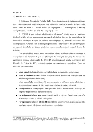 PARTE 1

1.1 NOTAS METODOLÓGICAS

        O Boletim do Mercado de Trabalho da RI Xingu toma como referência as estatísticas
sobre o desempenho do emprego celetista com registro em carteira, no estado do Pará, tendo
como fonte de dados o Cadastro Geral de Empregados e Desempregados (CAGED)
divulgados pelo Ministério do Trabalho e Emprego (MTE).
        O CAGED é um registro administrativo obrigatório1 criado com as seguintes
finalidades: i) fiscalizar e acompanhar o processo de admissão e dispensa dos trabalhadores; ii)
viabilizar a construção de ações de combate ao desemprego; iii) permitir a assistência aos
desempregados; iv) ter em vista a reciclagem profissional e a recolocação dos desempregados
no mercado de trabalho e; v) gerar estatísticas para acompanhamento do mercado formal de
trabalho.
        Com periodicidade mensal, reúne informações sobre a movimentação das admissões e
desligamentos em determinado período (flutuação do emprego), desagregadas por setores
econômicos segundo classificação do IBGE. De âmbito nacional, dispõe informações por
Unidade de Federação (UF), principais regiões metropolitanas e municípios. Entre os
conceitos utilizados estão:

        saldo mensal: indica a diferença entre admissões e desligamentos no mês atual;
        saldo acumulado no ano: mostra a diferença entre admissões e desligamentos no
        período de janeiro até o mês atual;
        saldo acumulado nos últimos 12 meses: resulta da diferença entre admissões e
        desligamentos no período de doze meses tendo como referência o mês atual;
        variação mensal do emprego: é a relação entre o saldo do mês atual e o estoque de
        emprego do primeiro dia deste mesmo mês;
        variação acumulada no ano: toma como referência os estoques do mês atual e do mês
        de dezembro do ano t-1, ambos com ajustes;
        variação acumulada nos últimos 12 meses: toma como referência os estoques do mês
        atual e do mesmo mês do ano anterior, ambos com ajustes.




1
 O CAGED foi criado pelo Governo Federal através da Lei nº 4.923/65, que instituiu o registro permanente de
admissões e dispensa de empregados, sob o regime da Consolidação das Leis do Trabalho (CLT).

                                                                                                         7
 
