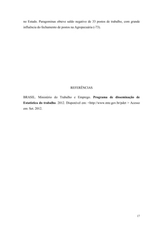 no Estado. Paragominas obteve saldo negativo de 33 postos de trabalho, com grande
influência do fechamento de postos na Agropecuária (-73).




                                  REFERÊNCIAS

BRASIL. Ministério do Trabalho e Emprego. Programa de disseminação de
Estatística do trabalho. 2012. Disponível em: <http://www.mte.gov.br/pdet > Acesso
em: Set. 2012.




                                                                                17
 