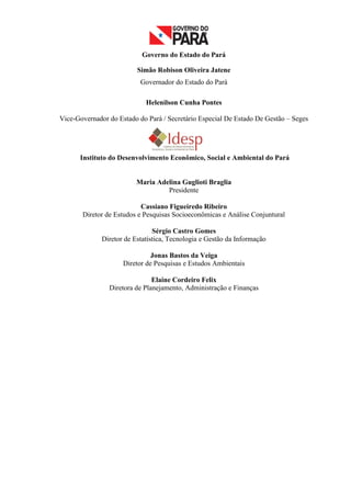 Governo do Estado do Pará

                          Simão Robison Oliveira Jatene
                           Governador do Estado do Pará

                             Helenilson Cunha Pontes

Vice-Governador do Estado do Pará / Secretário Especial De Estado De Gestão – Seges




      Instituto do Desenvolvimento Econômico, Social e Ambiental do Pará


                          Maria Adelina Guglioti Braglia
                                   Presidente

                           Cassiano Figueiredo Ribeiro
       Diretor de Estudos e Pesquisas Socioeconômicas e Análise Conjuntural

                                Sérgio Castro Gomes
              Diretor de Estatística, Tecnologia e Gestão da Informação

                               Jonas Bastos da Veiga
                     Diretor de Pesquisas e Estudos Ambientais

                               Elaine Cordeiro Felix
                Diretora de Planejamento, Administração e Finanças




                                                                                      2
 