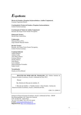 Expediente
Diretor de Estudos e Pesquisas Socioeconômicas e Análise Conjuntural:
Cassiano Figueiredo Ribeiro

Coordenadoria Técnica de Estudos e Pesquisas Socioeconômicas:
Celeste Ferreira Lourenço

Coordenação de Núcleo de Análise Conjuntural:
Rosinete das Graças Farias Nonato Navegantes

Elaboração Técnica:
David Costa Correia Silva

Colaboração:
Edson da Silva e Silva
Jorge Eduardo Macedo Simões

Revisão Técnica:
Rosinete das Graças Farias Nonato Navegantes.
Celeste Ferreira Lourenço

Comissão Editorial
Andréa Pinheiro
Andréa Coelho
Anna Márcia Muniz
Cassiano Ribeiro
Glauber Ribeiro
Jonas Bastos
Lucia Andrade
Sérgio Rodrigues Fernandes
Sergio Gomes

Normalização:
Glauber da Silva Ribeiro


        BOLETIM DO MERCADO DE TRABALHO, 2012. Belém: Instituto de
 Desenvolvimento Econômico, Social e Ambiental do Pará, 2012.

         Mensal

        30p. (Boletim do Mercado de trabalho, 9)

      1. Mercado de trabalho. 2. Trabalho formal. 3. Pará (Estado). Instituto do
 Desenvolvimento Econômico, Social e Ambiental do Pará.

                                                                   CDD. 331.12098115


Instituto do Desenvolvimento Econômico, Social e Ambiental do Pará – IDESP
Rua Municipalidade 1461. Bairro do Umarizal
CEP: 66.050-350 – Belém/Pará
Tel: (91) 3321-0600 de trabalho. 2. Trabalho formal. 3. Pará (Estado). Instituto
        1. Mercado / Fax: (91) 3321-0610
E-mail: comunicação@idesp.pa.gov.br
 do Desenvolvimento Econômico, Social e Ambiental do Pará.
Disponível em: http://www.idesp.pa.gov.br
                                                       CDD. 331.12098115
                                                                                       4
 