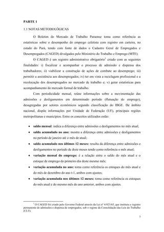 PARTE 1

1.1 NOTAS METODOLÓGICAS

        O Boletim do Mercado de Trabalho Paraense toma como referência as
estatísticas sobre o desempenho do emprego celetista com registro em carteira, no
estado do Pará, tendo com fonte de dados o Cadastro Geral de Empregados e
Desempregados (CAGED) divulgados pelo Ministério do Trabalho e Emprego (MTE).
        O CAGED é um registro administrativo obrigatório1 criado com as seguintes
finalidades: i) fiscalizar e acompanhar o processo de admissão e dispensa dos
trabalhadores; ii) viabilizar a construção de ações de combate ao desemprego; iii)
permitir a assistência aos desempregados; iv) ter em vista a reciclagem profissional e a
recolocação dos desempregados no mercado de trabalho e; v) gerar estatísticas para
acompanhamento do mercado formal de trabalho.
        Com periodicidade mensal, reúne informações sobre a movimentação das
admissões e desligamentos em determinado período (flutuação do emprego),
desagregadas por setores econômicos segundo classificação do IBGE. De âmbito
nacional, dispõe informações por Unidade de Federação (UF), principais regiões
metropolitanas e municípios. Entre os conceitos utilizados estão:

        saldo mensal: indica a diferença entre admissões e desligamentos no mês atual;
        saldo acumulado no ano: mostra a diferença entre admissões e desligamentos
        no período de janeiro até o mês de atual;
        saldo acumulado nos últimos 12 meses: resulta da diferença entre admissões e
        desligamentos no período de doze meses tendo como referência o mês atual;
        variação mensal do emprego: é a relação entre o saldo do mês atual e o
        estoque de emprego do primeiro dia deste mesmo mês;
        variação acumulada no ano: toma como referência os estoques do mês atual e
        do mês de dezembro do ano t-1, ambos com ajustes;
        variação acumulada nos últimos 12 meses: toma como referência os estoques
        do mês atual e do mesmo mês do ano anterior, ambos com ajustes.




        1
         O CAGED foi criado pelo Governo Federal através da Lei nº 4.923/65, que instituiu o registro
permanente de admissões e dispensa de empregados, sob o regime da Consolidação das Leis do Trabalho
(CLT).

                                                                                                   7
 