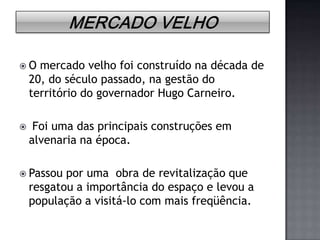 Mercado VelhoO mercado velho foi construído na década de 20, do século passado, na gestão do território do governador Hugo Carneiro. Foi uma das principais construções em alvenaria na época.Passou por uma  obra de revitalização que resgatou a importância do espaço e levou a população a visitá-lo com mais freqüência.