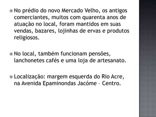 No prédio do novo Mercado Velho, os antigos comerciantes, muitos com quarenta anos de atuação no local, foram mantidos em suas vendas, bazares, lojinhas de ervas e produtos religiosos.No local, também funcionam pensões, lanchonetes cafés e uma loja de artesanato. Localização: margem esquerda do Rio Acre, na Avenida Epaminondas Jacóme– Centro. 