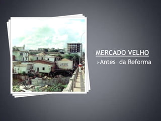 Mercado velhoAntes  da Reforma    MERCADO velhoDepois da reformaMercado velhoDepois da ReformaMercado velhoDepois da Reforma