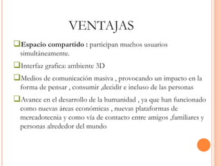 VENTAJAS 
Espacio compartido : participan muchos usuarios 
simultáneamente. 
Interfaz grafica: ambiente 3D 
Medios de comunicación masiva , provocando un impacto en la 
forma de pensar , consumir ,decidir e incluso de las personas 
Avance en el desarrollo de la humanidad , ya que han funcionado 
como nuevas áreas económicas , nuevas plataformas de 
mercadotecnia y como vía de contacto entre amigos ,familiares y 
personas alrededor del mundo 
 