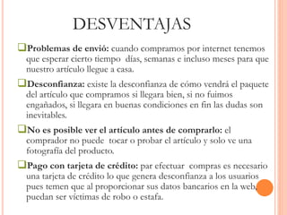 DESVENTAJAS 
Problemas de envió: cuando compramos por internet tenemos 
que esperar cierto tiempo días, semanas e incluso meses para que 
nuestro artículo llegue a casa. 
Desconfianza: existe la desconfianza de cómo vendrá el paquete 
del artículo que compramos si llegara bien, si no fuimos 
engañados, si llegara en buenas condiciones en fin las dudas son 
inevitables. 
No es posible ver el artículo antes de comprarlo: el 
comprador no puede tocar o probar el artículo y solo ve una 
fotografía del producto. 
Pago con tarjeta de crédito: par efectuar compras es necesario 
una tarjeta de crédito lo que genera desconfianza a los usuarios 
pues temen que al proporcionar sus datos bancarios en la web, 
puedan ser víctimas de robo o estafa. 
 