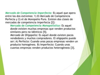 Mercado de Competencia Imperfecta: Es aquel que opera 
entre los dos extremos: 1) El Mercado de Competencia 
Perfecta y 2) el de Monopolio Puro. Existen dos clases de 
mercados de competencia imperfecta [2]: 
Mercado de Competencia Monopolística: Es aquel 
donde existen muchas empresas que venden productos 
similares pero no idénticos [5]. 
Mercado de Oligopolio: Es aquel donde existen pocos 
vendedores y muchos compradores. El oligopolio puede 
ser: A) Perfecto: Cuando unas pocas empresas venden un 
producto homogéneo. B) Imperfecto: Cuando unas 
cuantas empresas venden productos heterogéneos [3]. 
 
