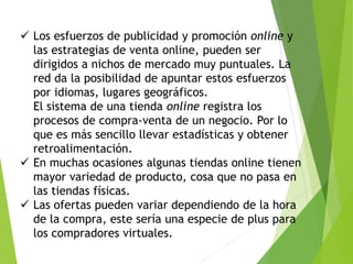 Los esfuerzos de publicidad y promoción online y 
las estrategias de venta online, pueden ser 
dirigidos a nichos de mercado muy puntuales. La 
red da la posibilidad de apuntar estos esfuerzos 
por idiomas, lugares geográficos. 
El sistema de una tienda online registra los 
procesos de compra-venta de un negocio. Por lo 
que es más sencillo llevar estadísticas y obtener 
retroalimentación. 
 En muchas ocasiones algunas tiendas online tienen 
mayor variedad de producto, cosa que no pasa en 
las tiendas físicas. 
 Las ofertas pueden variar dependiendo de la hora 
de la compra, este sería una especie de plus para 
los compradores virtuales. 
 
