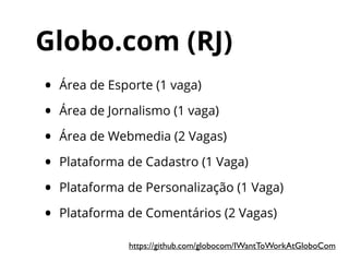 Globo.com (RJ)
• Área de Esporte (1 vaga)
• Área de Jornalismo (1 vaga)
• Área de Webmedia (2 Vagas)
• Plataforma de Cadastro (1 Vaga)
• Plataforma de Personalização (1 Vaga)
• Plataforma de Comentários (2 Vagas)
https://github.com/globocom/IWantToWorkAtGloboCom
 