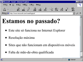 • Este site só funciona no Internet Explorer
• Resolução máxima
• Sites que não funcionam em dispositivos móveis
• Falta de mão-de-obra qualificada
Estamos no passado?
 