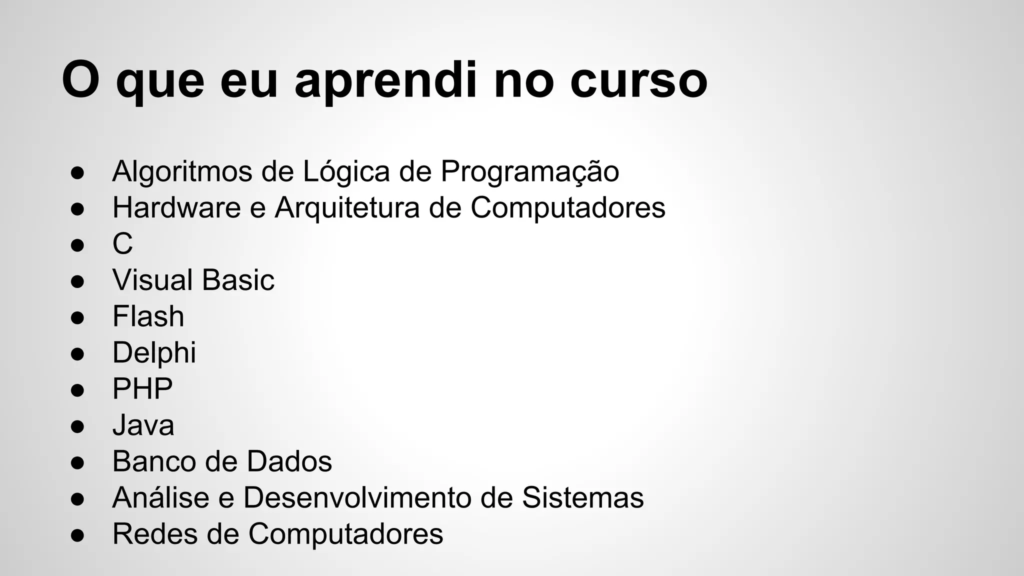 O que eu aprendi no curso
● Algoritmos de Lógica de Programação
● Hardware e Arquitetura de Computadores
● C
● Visual Basic
● Flash
● Delphi
● PHP
● Java
● Banco de Dados
● Análise e Desenvolvimento de Sistemas
● Redes de Computadores
 