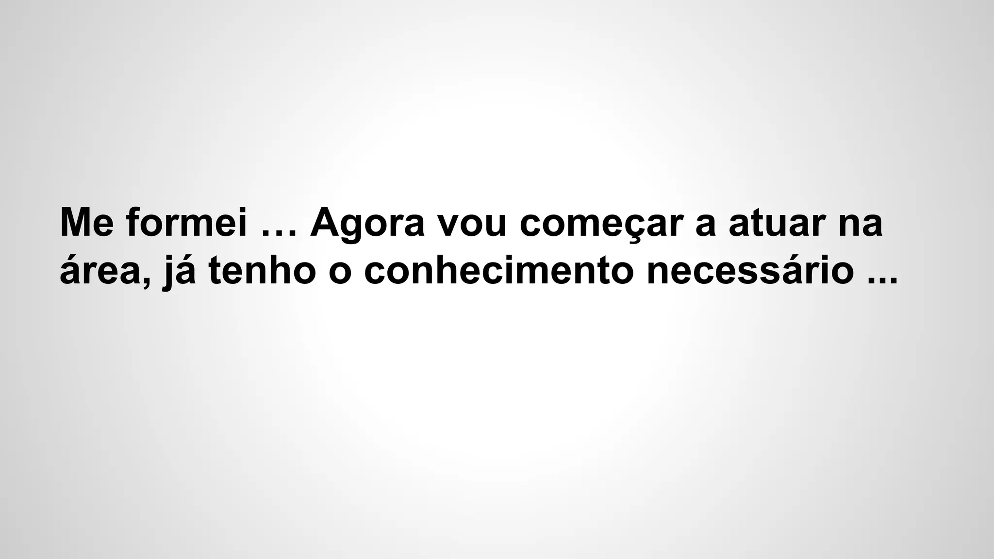Me formei … Agora vou começar a atuar na
área, já tenho o conhecimento necessário ...
 
