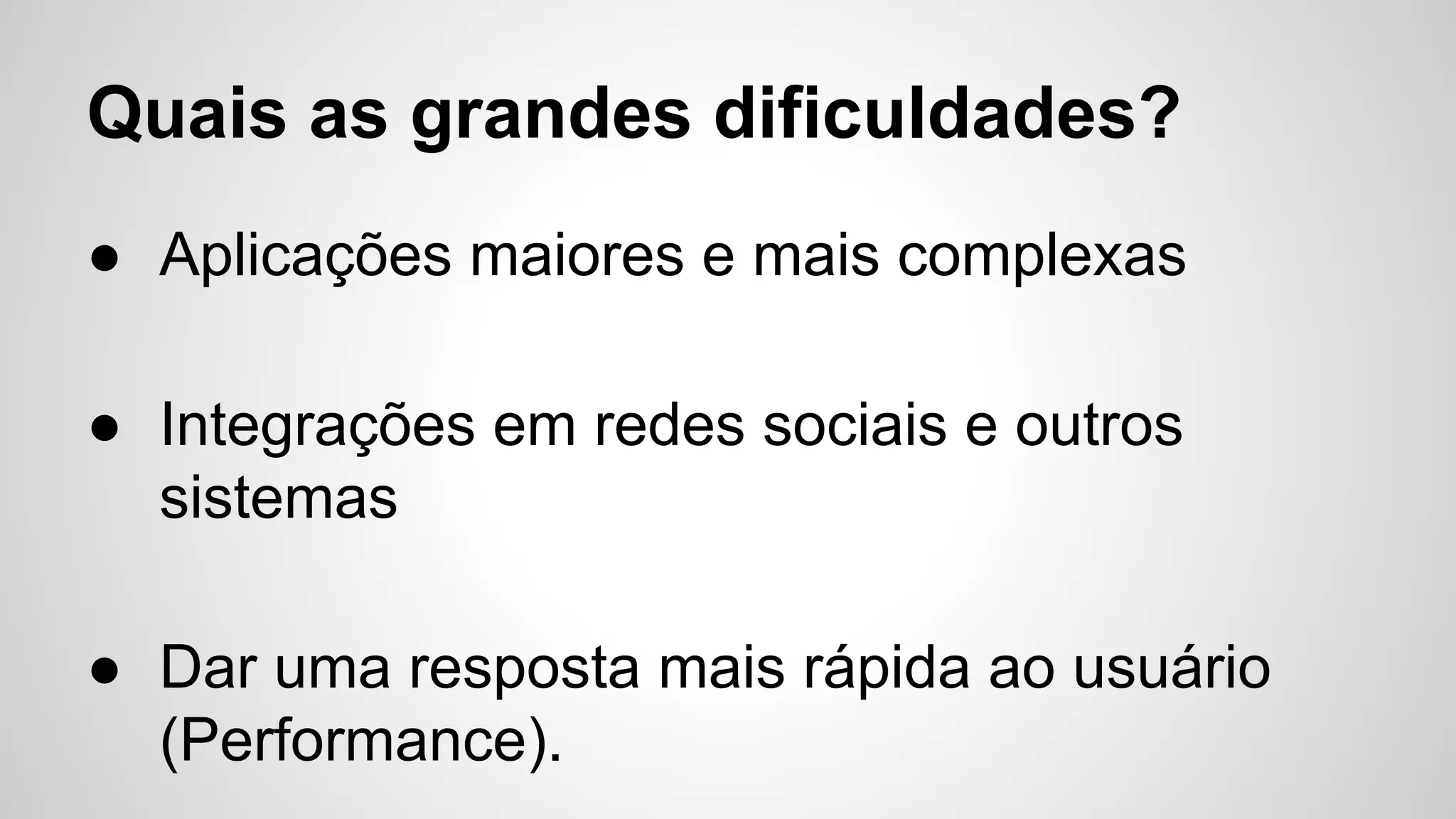 Quais as grandes dificuldades?
● Aplicações maiores e mais complexas
● Integrações em redes sociais e outros
sistemas
● Dar uma resposta mais rápida ao usuário
(Performance).
 