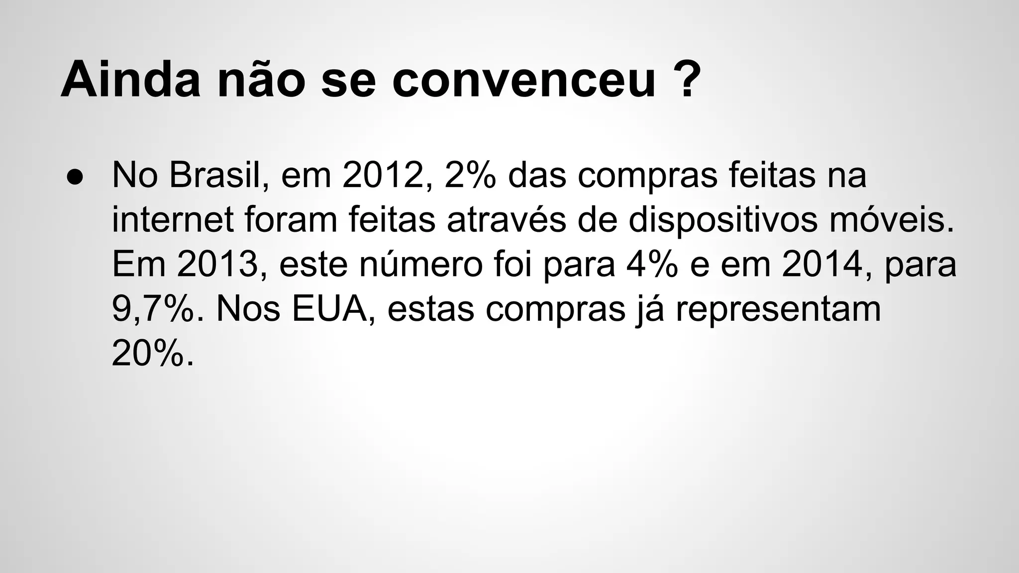 Ainda não se convenceu ?
● No Brasil, em 2012, 2% das compras feitas na
internet foram feitas através de dispositivos móveis.
Em 2013, este número foi para 4% e em 2014, para
9,7%. Nos EUA, estas compras já representam
20%.
 