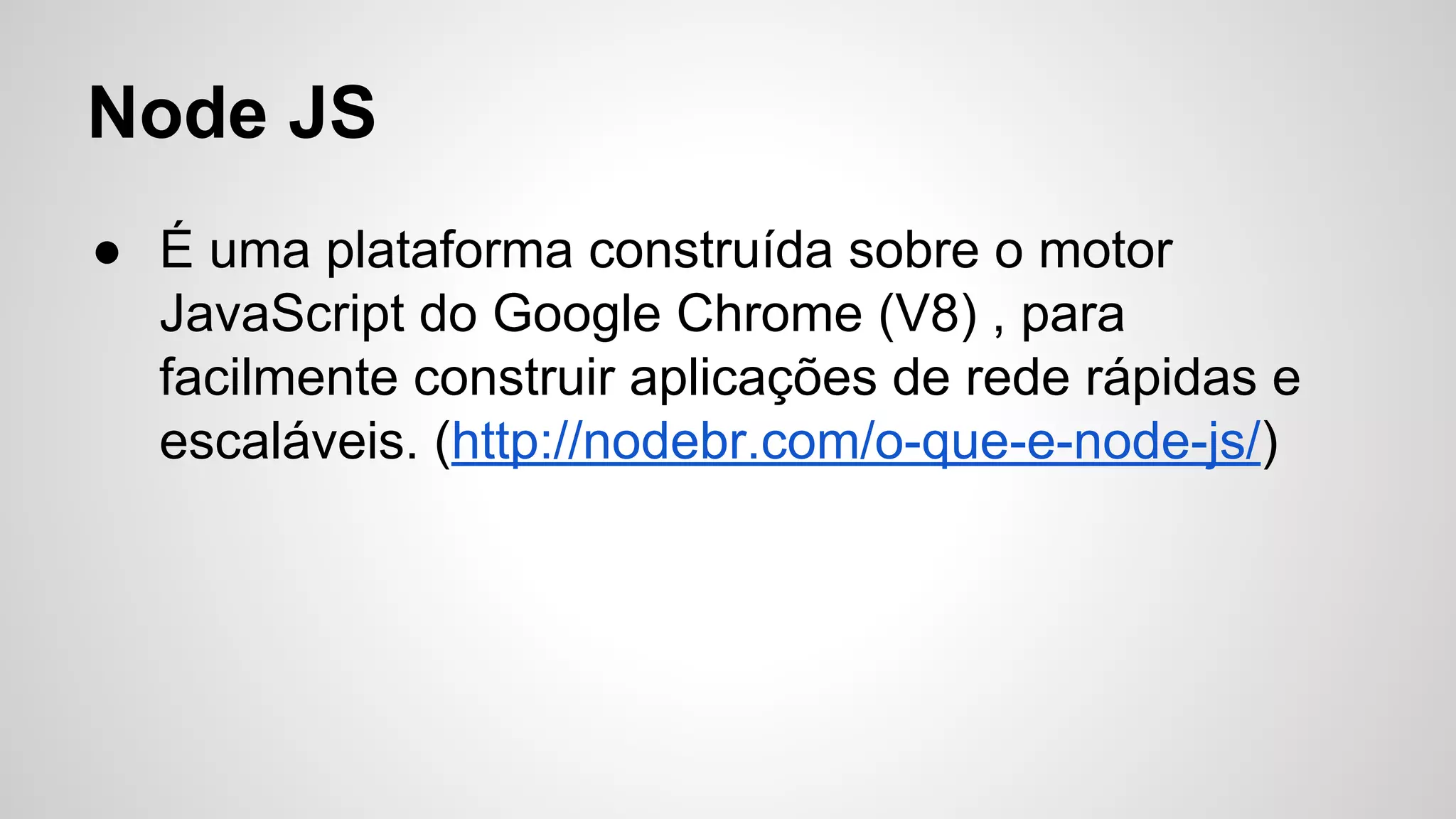Node JS
● É uma plataforma construída sobre o motor
JavaScript do Google Chrome (V8) , para
facilmente construir aplicações de rede rápidas e
escaláveis. (http://nodebr.com/o-que-e-node-js/)
 