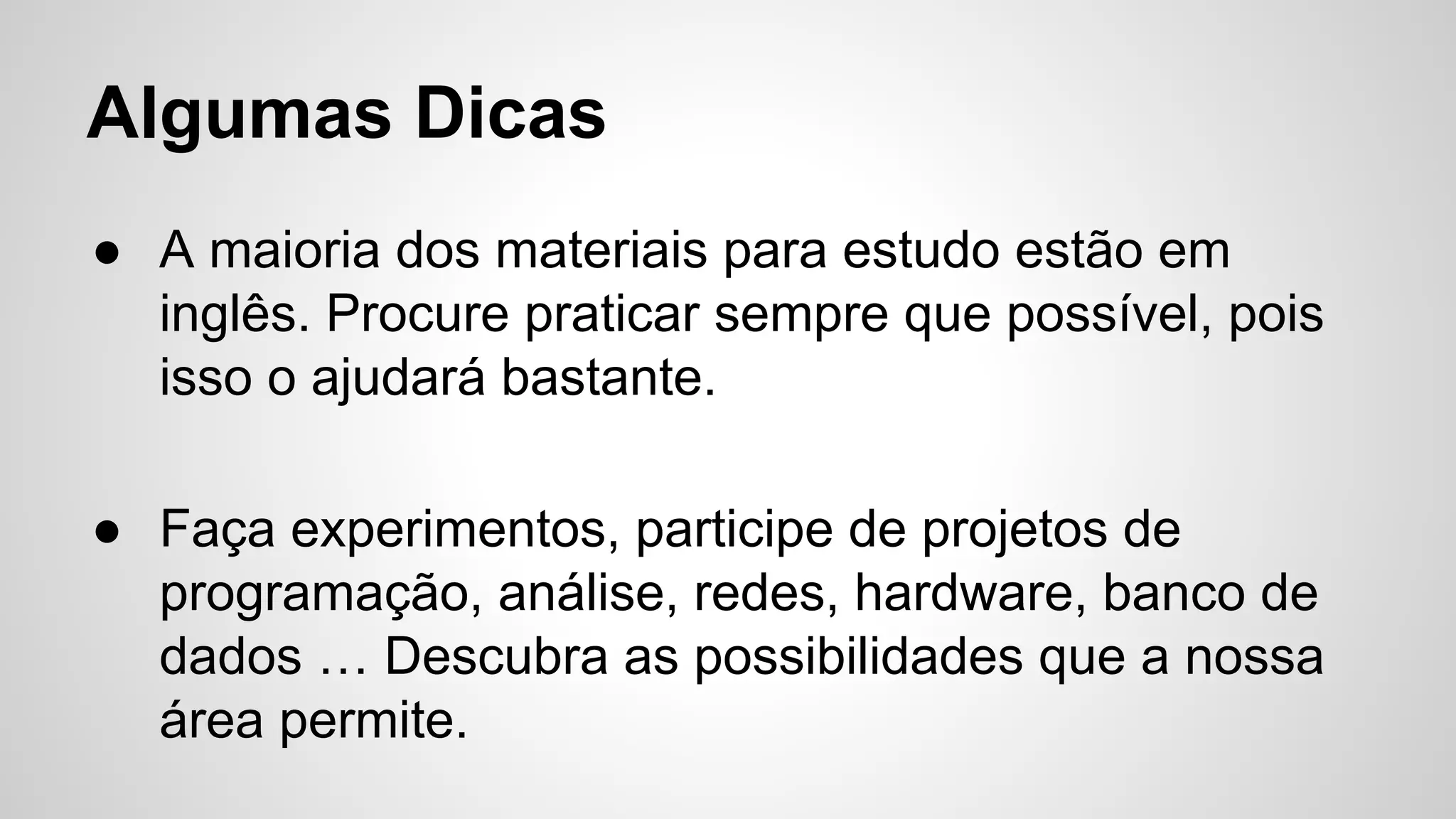 Algumas Dicas
● A maioria dos materiais para estudo estão em
inglês. Procure praticar sempre que possível, pois
isso o ajudará bastante.
● Faça experimentos, participe de projetos de
programação, análise, redes, hardware, banco de
dados … Descubra as possibilidades que a nossa
área permite.
 