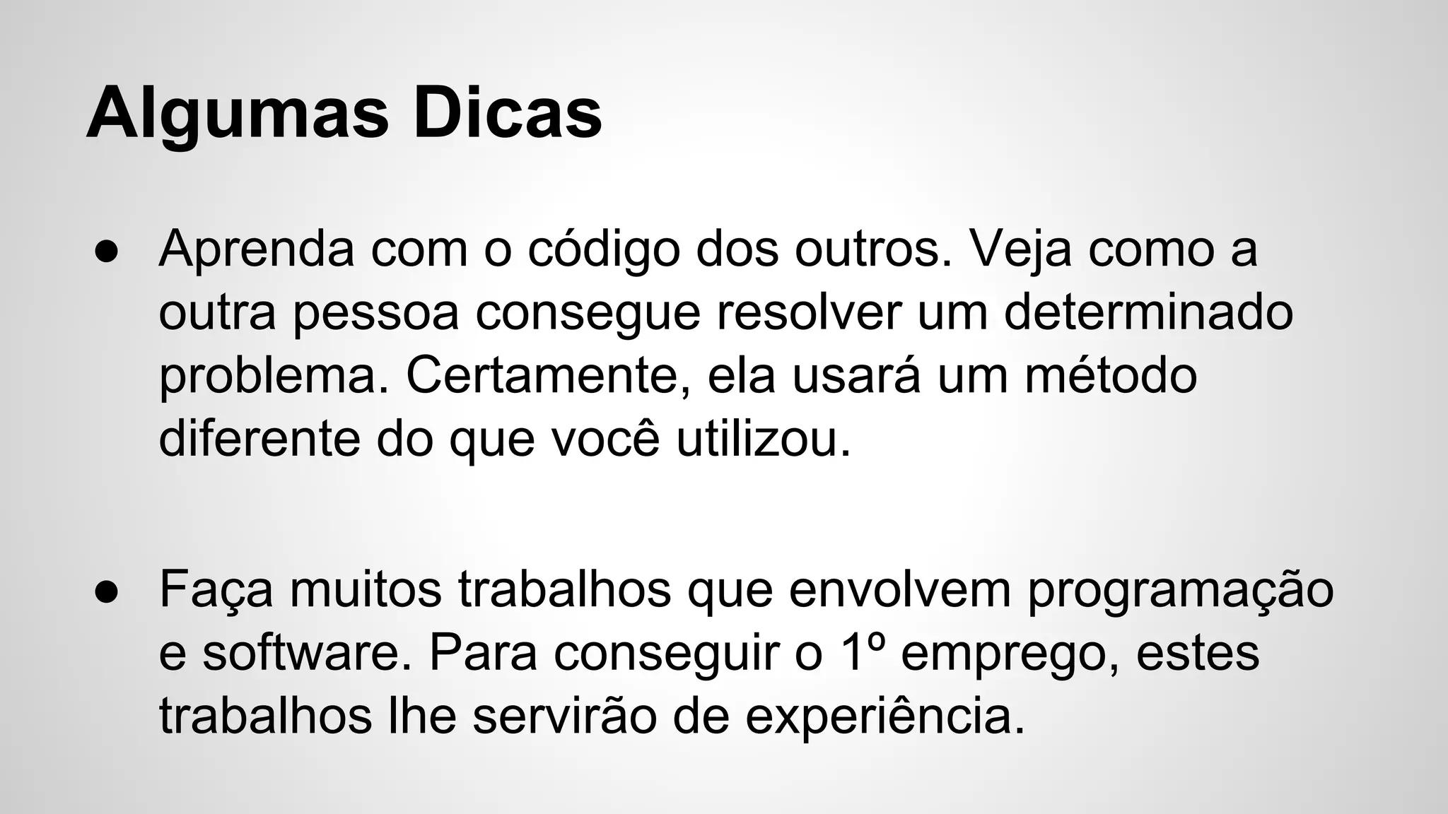 Algumas Dicas
● Aprenda com o código dos outros. Veja como a
outra pessoa consegue resolver um determinado
problema. Certamente, ela usará um método
diferente do que você utilizou.
● Faça muitos trabalhos que envolvem programação
e software. Para conseguir o 1º emprego, estes
trabalhos lhe servirão de experiência.
 