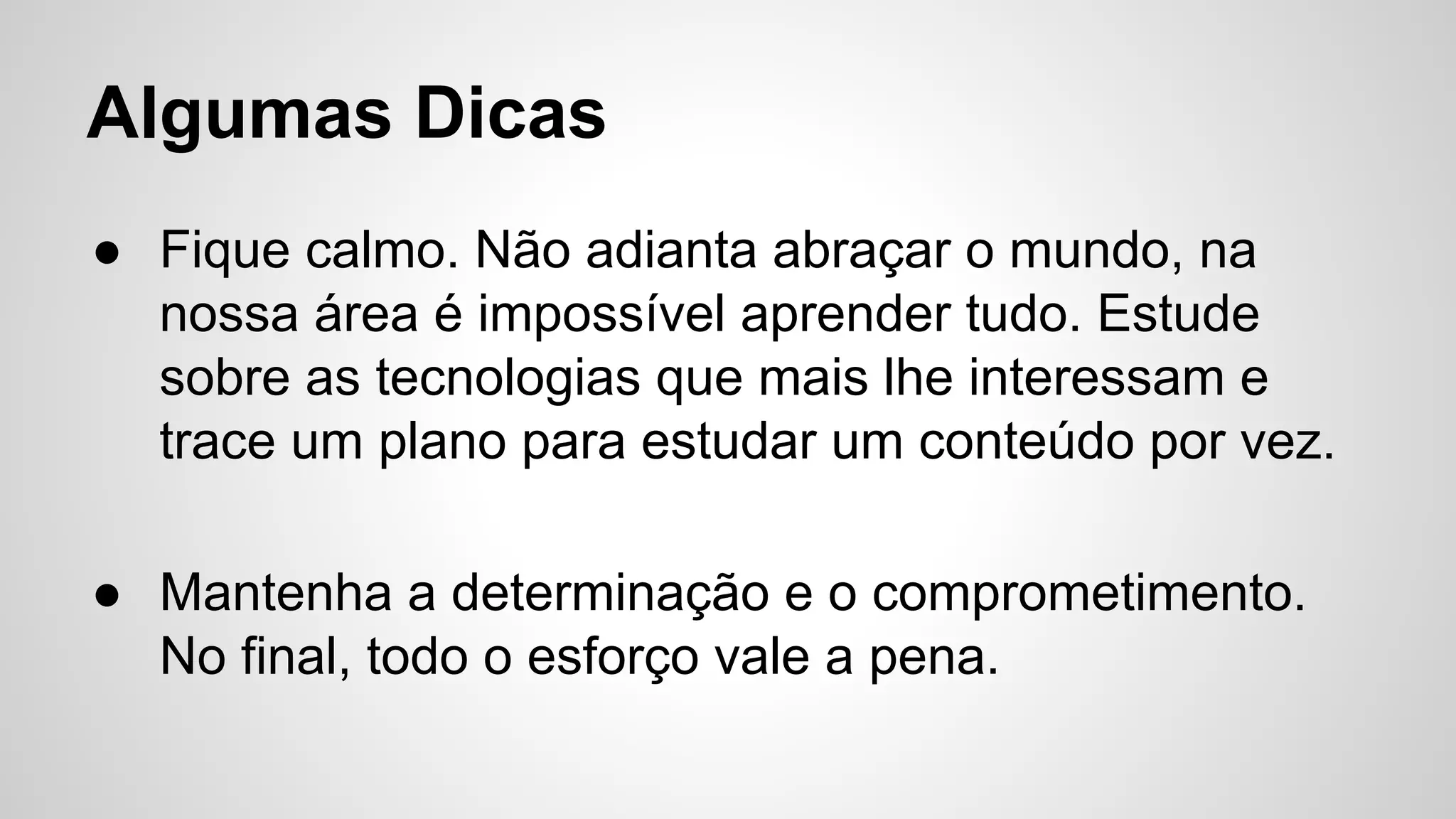 Algumas Dicas
● Fique calmo. Não adianta abraçar o mundo, na
nossa área é impossível aprender tudo. Estude
sobre as tecnologias que mais lhe interessam e
trace um plano para estudar um conteúdo por vez.
● Mantenha a determinação e o comprometimento.
No final, todo o esforço vale a pena.
 