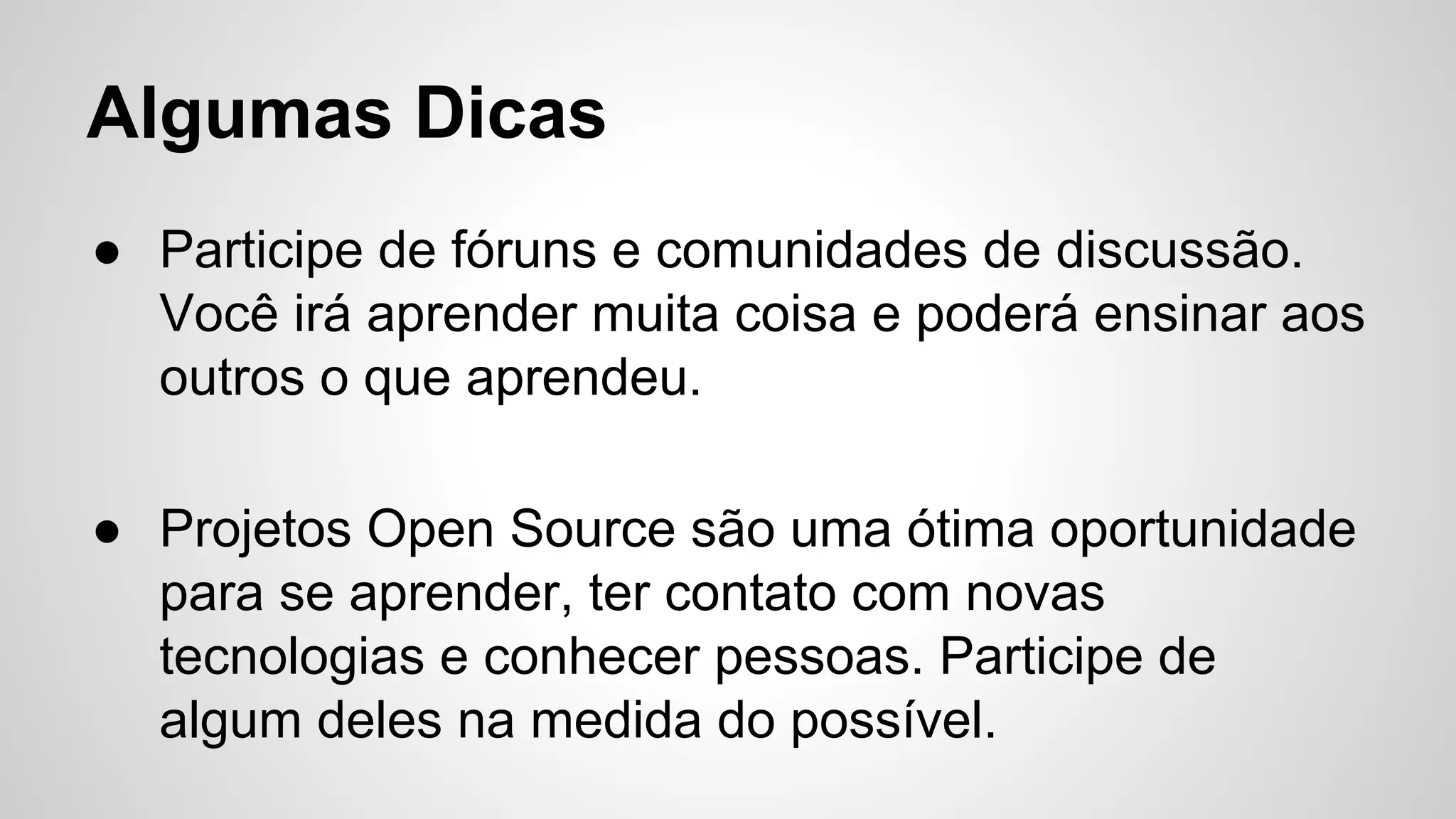 Algumas Dicas
● Participe de fóruns e comunidades de discussão.
Você irá aprender muita coisa e poderá ensinar aos
outros o que aprendeu.
● Projetos Open Source são uma ótima oportunidade
para se aprender, ter contato com novas
tecnologias e conhecer pessoas. Participe de
algum deles na medida do possível.
 