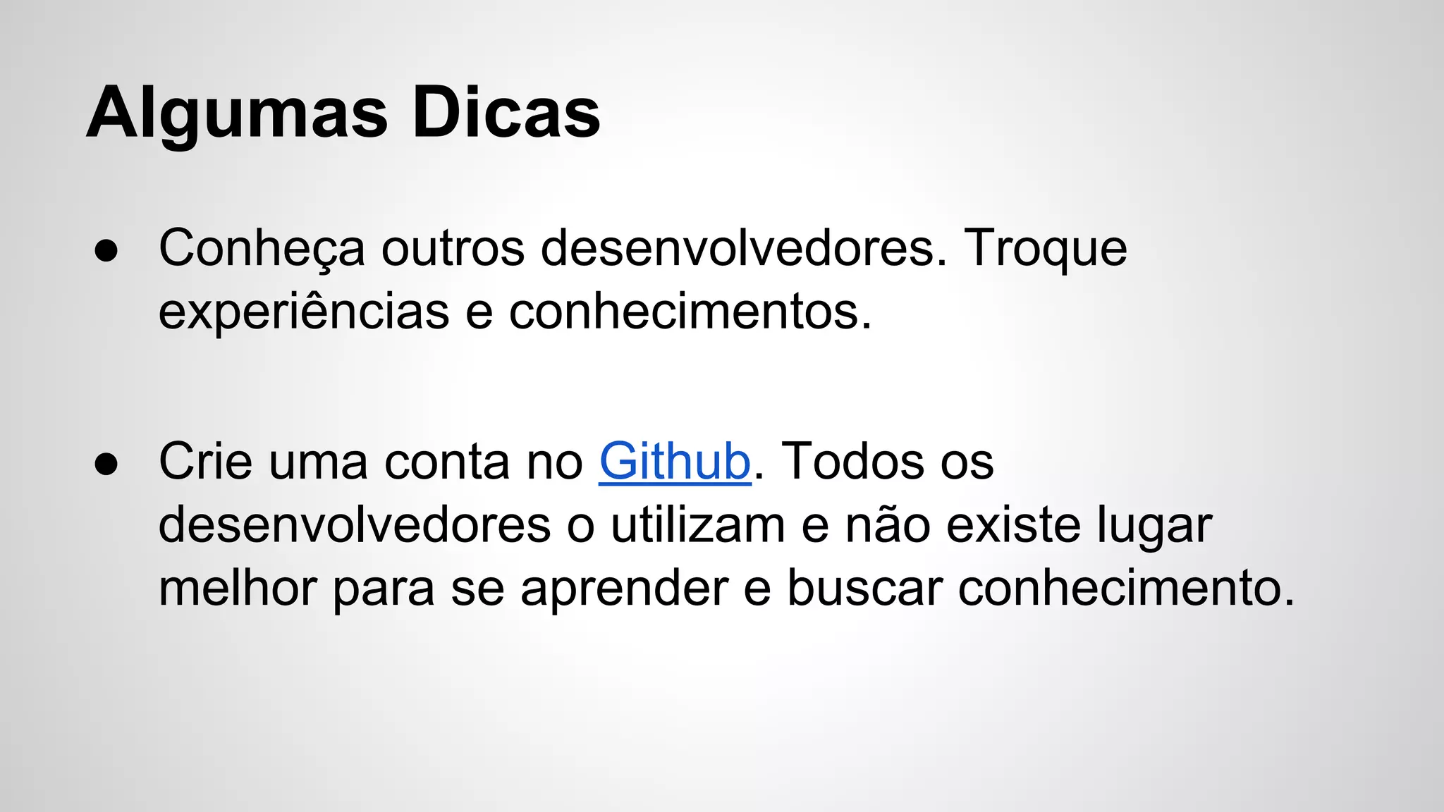 Algumas Dicas
● Conheça outros desenvolvedores. Troque
experiências e conhecimentos.
● Crie uma conta no Github. Todos os
desenvolvedores o utilizam e não existe lugar
melhor para se aprender e buscar conhecimento.
 