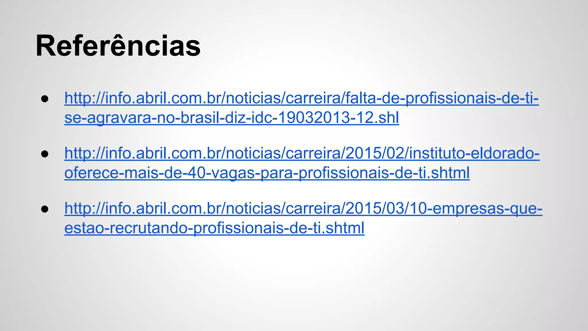 Referências
● http://info.abril.com.br/noticias/carreira/falta-de-profissionais-de-ti-
se-agravara-no-brasil-diz-idc-19032013-12.shl
● http://info.abril.com.br/noticias/carreira/2015/02/instituto-eldorado-
oferece-mais-de-40-vagas-para-profissionais-de-ti.shtml
● http://info.abril.com.br/noticias/carreira/2015/03/10-empresas-que-
estao-recrutando-profissionais-de-ti.shtml
 