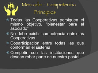 Mercado – Competencia Principios Todas las Cooperativas persiguen el mismo objetivo, “bienestar para el asociado” No debe existir competencia entre las Cooperativas Coparticipación entre todas las que conforman el sistema Competir con las instituciones que desean robar parte de nuestro pastel 