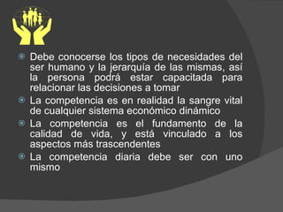 Debe conocerse los tipos de necesidades del ser humano y la jerarquía de las mismas, así la persona podrá estar capacitada para relacionar las decisiones a tomar La competencia es en realidad la sangre vital de cualquier sistema económico dinámico La competencia es el fundamento de la calidad de vida, y está vinculado a los aspectos más trascendentes La competencia diaria debe ser con uno mismo 
