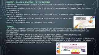 DISEÑO , MARCA, EMPAQUES Y SERVICIOS
UN PRODUCTO ES CUALQUIER COSA QUE PUEDA OFRECERSE A LA ATENCIÓN DE UN MERCADO PARA SU
ADQUISICIÓN
UNA UNIDAD DE PRODUCTO ES AQUELLA QUE SE DISTINGUE DE LAS DEMÁS POR SU TAMAÑO, PRECIO, ASPECTO U
OTRO ATRIBUTO
PRODUCTO REAL
PRODUCTO TANGIBLE: NIVEL DE CALIDAD, CARACTERÍSTICAS, ESTILO, NOMBRE DE MARCA Y EMPAQUE
PRODUCTO BÁSICO
ES UN PRODUCTO QUE EN REALIDAD BRINDA UN SERVICIO QUE RESUELVE PROBLEMAS.
PRODUCTO AUMENTADO
PRODUCTO QUE OFRECE SERVICIOS Y BENEFICIOS ADICIONALES.
MARCA:
UN NOMBRE, TERMINO, SIGNO, SÍMBOLO O DISEÑO, O UNA COMBINACIÓN DE ESTOS, CUYA FINALIDAD ES
IDENTIFICAR LOS BIENES Y SERVICIOS DE UN VENDEDOR O GRUPO DE VENDEDORES Y DISTINGUIRLOS DE LOS
COMPETIDORES.
NOMBRE DE LA MARCA: LA PARTE DE UNA MARCA PUEDE VOCALIZARSE, LA PARTE PRONUNCIABLE
LOGO DE LA MARCA: LA PARTE DE UNA MARCA QUE PUEDE RECONOCERSE
MARCA REGISTRADA: UNA MARCA O PARTE DE ELLA TIENE QUE TENER PROTECCIÓN LEGAL PORQUE ES PROPIEDAD
EXCLUSIVA DERECHOS DE AUTOR: EL DERECHO EXCLUSIVO PARA REPRODUCIR, PUBLICAR Y VENDER LA FORMA Y EL
CONTENIDO DE UNA OBRA LITERARIA, MUSICAL O ARTÍSTICA.
 