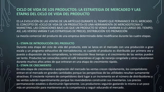 CICLO DE VIDA DE LOS PRODUCTOS: LA ESTRATEGIA DE MERCADEO Y LAS
ETAPAS DEL CICLO DE VIDA DEL PRODUCTO
ES LA EVOLUCIÓN DE LAS VENTAS DE UN ARTÍCULO DURANTE EL TIEMPO QUE PERMANECE EN EL MERCADO.
EL CONCEPTO DE «CICLO DE VIDA DE UN PRODUCTO» ES UNA HERRAMIENTA DE MERCADOTECNIA O
MARKETING. LAS CONDICIONES BAJO LAS QUE UN PRODUCTO SE VENDE CAMBIAN A LO LARGO DEL TIEMPO;
ASÍ, LAS VENTAS VARÍAN Y LAS ESTRATEGIAS DE PRECIO, DISTRIBUCIÓN Y/O PROMOCIÓN
La mezcla comercial del producto de una empresa determinada debe modificarse durante las cuatro etapas.
1.- ETAPA DE INTRODUCCIÓN DEL PRODUCTO
Durante esta etapa del ciclo de vida del producto, este se lanza en el mercado con una producción a gran
escala y un programa exhaustivo de mercadotecnia; es cuando el producto es distribuido por primera vez y
puesto a disposición de los compradores, la Introducción lleva tiempo y el crecimiento de las ventas pueden
ser lento. Productos tan conocidos como el café instantáneo el jugo de naranja congelado y otros subsistieron
durante muchos años antes de que entraran en una etapa de crecimiento rápido.
2.- ETAPA DE CRECIMIENTO
En esta etapa de crecimiento o aceptación del mercado las ventas crecen rápidamente, los competidores
entran en el mercado en grandes cantidades porque las perspectivas de las utilidades resultan sumamente
atractivas. El creciente número de competidores dará lugar a un incremento en el número de distribuidores y
las ventas subirán repentinamente porque los revendedores construirán sus inventarios. Los precios
permanecerán estables o disminuirán ligeramente. Los productores seguirán gastando lo mismo o un poco
más en promoción para mantenerse en la competencia y seguir educando el mercado.
 