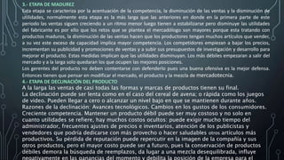 3.- ETAPA DE MADUREZ
Esta etapa se caracteriza por la acentuación de la competencia, la disminución de las ventas y la disminución de
utilidades, normalmente esta etapa es la más larga que las anteriores en donde en la primera parte de este
periodo las ventas siguen creciendo a un ritmo menor luego tienen a estabilizarse pero disminuye las utilidades
del fabricante es por ello que los retos que se plantea el mercadólogo son mayores porque esta tratando con
productos maduros, la disminución de las ventas hacen que los productores tengan muchos artículos que vender,
a su vez este exceso de capacidad implica mayor competencia. Los competidores empiezan a bajar los precios,
incrementan su publicidad y promociones de ventas y a subir sus presupuestos de investigación y desarrollo para
mejorar el producto. Estas medidas implican que las utilidades disminuyan. Los más débiles empezaran a salir del
mercado y a la larga solo quedaran los que ocupen las mejores posiciones.
Los gerentes del producto no deben contentarse con defenderlo pues una buena ofensiva es la mejor defensa.
Entonces tienen que pensar en modificar el mercado, el producto y la mezcla de mercadotecnia.
4.- ETAPA DE DECLINACIÓN DEL PRODUCTO
A la larga las ventas de casi todas las formas y marcas de productos tienen su final.
La declinación puede ser lenta como en el caso del cereal de avena; o rápida como los juegos
de video. Pueden llegar a cero o alcanzar un nivel bajo en que se mantienen durante años.
Razones de la declinación: Avances tecnológicos. Cambios en los gustos de los consumidores.
Creciente competencia. Mantener un producto débil puede ser muy costoso y no solo en
cuanto utilidades se refiere, hay muchos costos ocultos: puede exigir mucho tiempo del
administrador, frecuentes ajustes de precios e inventarios, atención de los publicistas y
vendedores que podría dedicarse con más provecho o hacer saludables otros artículos más
productivos. Su pérdida de reputación puede repercutir en la imagen de la compañía y sus
otros productos, pero el mayor costo puede ser a futuro, pues la conservación de productos
débiles demora la búsqueda de reemplazos, da lugar a una mezcla desequilibrada, influye
negativamente en las ganancias del momento y debilita la posición de la empresa para el
 