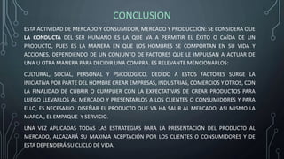 CONCLUSION
ESTA ACTIVIDAD DE MERCADO Y CONSUMIDOR, MERCADO Y PRODUCCIÓN: SE CONSIDERA QUE
LA CONDUCTA DEL SER HUMANO ES LA QUE VA A PERMITIR EL ÉXITO O CAÍDA DE UN
PRODUCTO, PUES ES LA MANERA EN QUE LOS HOMBRES SE COMPORTAN EN SU VIDA Y
ACCIONES, DEPENDIENDO DE UN CONJUNTO DE FACTORES QUE LE IMPULSAN A ACTUAR DE
UNA U OTRA MANERA PARA DECIDIR UNA COMPRA. ES RELEVANTE MENCIONARLOS:
CULTURAL, SOCIAL, PERSONAL Y PSICOLOGICO. DEDIDO A ESTOS FACTORES SURGE LA
INICIATIVA POR PARTE DEL HOMBRE CREAR EMPRESAS, INDUSTRIAS, COMERCIOS Y OTROS, CON
LA FINALIDAD DE CUBRIR O CUMPLIER CON LA EXPECTATIVAS DE CREAR PRODUCTOS PARA
LUEGO LLEVARLOS AL MERCADO Y PRESENTARLOS A LOS CLIENTES O CONSUMIDORES Y PARA
ELLO, ES NECESARIO DISEÑAR EL PRODUCTO QUE VA HA SALIR AL MERCADO, ASI MISMO LA
MARCA , EL EMPAQUE Y SERVICIO.
UNA VEZ APLICADAS TODAS LAS ESTRATEGIAS PARA LA PRESENTACIÓN DEL PRODUCTO AL
MERCADO, ALCAZARÁ SU MAXIMA ACEPTACIÓN POR LOS CLIENTES O CONSUMIDORES Y DE
ESTA DEPENDERÁ SU CLICLO DE VIDA.
 