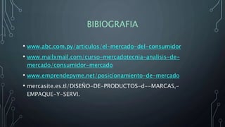 BIBIOGRAFIA
• www.abc.com.py/articulos/el-mercado-del-consumidor
• www.mailxmail.com/curso-mercadotecnia-analisis-de-
mercado/consumidor-mercado
• www.emprendepyme.net/posicionamiento-de-mercado
• mercasite.es.tl/DISEÑO-DE-PRODUCTOS-d--MARCAS,-
EMPAQUE-Y-SERVI.
 