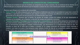MODELO DE CONDUCTA DEL CONSUMIDOR
La conducta es la manera en que los hombres se comportan en su vida y acciones. Así, la conducta de los clientes se ve
influenciada por un conjunto de factores que le impulsan a actuar de una u otra manera para decidir una compra.
Factores que influyen en la conducta del consumidor.
• Factor Cultural: Se halla compuesto por las costumbres y tradiciones que tiene esa sociedad en la que vive o creció el
individuo, y que hacen que su tendencia para adquirir productos o servicios sea diferente a la de otro ser humano,
generando así la ubicación de esta persona en una determinada clase social.
• *Factores Sociales: Tenemos que la familia, los grupos de amigos, grupos de trabajo, el rol que desempeña el
individuo en la sociedad, van a impulsar su decisión de compra de productos o servicios.
• *Factores Personales y Psicológicos de los compradores o consumidores: van de la mano, porque las necesidades de
los seres humanos cambian de acuerdo a su estado de madurez y crecimiento personal, pero van llevadas de la mano
por sus formaciones psicológicas y estados motivacionales, que desembocan en un determinado estilo de vida. Por
ejemplo un joven de 15 años que se dedica a estudiar en un colegio particular de Guayaquil estará motivado a
conducir una moto o un auto a muy temprana edad, debido al estilo de vida de sus compañeros, padres y docentes,
lo que implica que sus percepciones se van formando dentro de una determinada clase social.
 