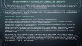 POSICIONAMIENTO Y DESARROLLO DE LA MEZCLA DE MERCADEO
CONSISTE EN LA DECISIÓN, POR PARTE DE LA EMPRESA, ACERCA DE LOS ATRIBUTOS QUE SE PRETENDE LE SEAN CONFERIDOS A SU
PRODUCTO POR EL PÚBLICO OBJETIVO. ASÍ, EL “PERSIL”SE POSICIONO INICIALMENTE COMO EL DETERGENTE “QUE MINABA LA
ROPA”. ACTUALMENTE ESTÁ POSICIONADO COMO DETERGENTE ECOLÓGICO.
LOS ASPECTOS DE LA DEFINICIÓN DEL PRODUCTO SE ANALIZAN EN FUNCIÓN DE LAS EXPECTATIVAS DE VENTA Y DE RENTABILIDAD,
DE LA CAPACIDAD INTERNA DE LA EMPRESA, DE LA GAMA DE PRODUCTOS, DE LA IMAGEN ADQUIRIDA, O DEL POSICIONAMIENTO
DE OTROS PRODUCTOS DE LA COMPETENCIA.
PRINCIPIOS ESENCIALES PARA EL POSICIONAMIENTO
NADIE TIENE UNA SEGUNDA OPORTUNIDAD PARA CAUSAR UNA BUENA PRIMERA IMPRESIÓN.
PARA RESOLVER EL CONGESTIONAMIENTO DE TRÁFICO EN LA AUTOPISTA MENTAL DEL CLIENTE EN PERSPECTIVA, HAY QUE
EMPLEAR UN ENFOQUE SOBRESIMPLIFICADO : LA TÉCNICA DE LA RUTA PRINCIPAL
CADA DÍA , MILES DE MENSAJES PUBLICITARIOS COMPITEN POR LOGRAR UN LUGAR EN LA MENTE DEL CLIENTE , Y NO HAY QUE
DESCONOCERLO : LA MENTE ES EL CAMPO DE BATALLA
¿CÓMO SE LAS ARREGLA UNA PERSONA PROMEDIO PARA HACER FRENTE A LA EXPLOSIÓN DE PRODUCTOS Y DE PUBLICIDAD ?
EXISTEN CUATRO TIPOS DE POSICIONAMIENTO DONDE LA PALABRA ES APLICABLE, ESTO NOS LLEVA A LO QUE ES EL
POSICIONAMIENTO ESTRATÉGICO. PUEDE HABER VARIAS FORMAS DE PRESENTAR LA PALABRA POSICIONAMIENTO, VAMOS A
MENCIONAR CUATRO:
LA PERCEPCIÓN QUE TIENE EL CONSUMIDOR SOBRE EL PRODUCTO: LA PERCEPCIÓN GANA AL SENTIDO, LA PERCEPCIÓN ES
REALIDAD. AQUÍ VIENE EL CONCEPTO DE MARCA CONOCIDA CONTRA MARCA DESCONOCIDA. LA GENTE COMPRA LOS PRODUCTOS,
PORQUE CONOCE LA MARCA, PORQUE HAY UN GRADO DE FAMILIARIDAD, LAS PERSONAS NO SABEN SI ES MEJOR O PEOR, NO
IMPORTA TANTO EL PRECIO, PERO SE CONOCE LA MARCA, POR ENDE SE COMPRA. EL MUNDO FINALMENTE ES DE PERCEPCIONES,
NO DE REALIDADES. LA PERCEPCIÓN ES LA REALIDAD.
 