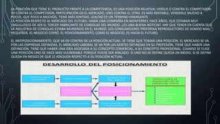 LA POSICIÓN QUE TIENE EL PRODUCTO FRENTE A LA COMPETENCIA, ES UNA POSICIÓN RELATIVA; VERSUS O CONTRA EL COMPETIDOR:
YO CONTRA EL COMPETIDOR, PARTICIPACIÓN EN EL MERCADO, UNO CONTRA EL OTRO. ES MÁS RENTABLE, VENDERLE MUCHO A
POCOS, QUE POCO A MUCHOS, TIENE MÁS SENTIDO. LEALTAD ES UN TÉRMINO EMERGENTE.
LA POSICIÓN RESPECTO AL MERCADO DEL FUTURO: HABÍA UNA COMPAÑÍA EN MONTERREY, HACE AÑOS, QUE ESTABAN MUY
ORGULLOSOS DE SER EL TERCER FABRICANTE DE CONSOLAS DEL MUNDO. ¿ES UNA BUENA NOTICIA?. HAY QUE TENER EN CUENTA QUE
LA INDUSTRIA DE CONSOLAS ESTABA MURIENDO EN EL MUNDO. LOS CONSUMIDORES PREFERÍAN REPRODUCTORES DE SONIDO MAS
PEQUEÑOS. EL NEGOCIO CERRÓ. EL POSICIONAMIENTO, COMO EL NEGOCIO, ES HACIA EL FUTURO.
EL ANTIPOSICIONAMIENTO, QUE VA EN CONTRA DE LA POSICIÓN ACTUAL: SE TIENE QUE TOMAR UNA POSICIÓN. EL MERCADO SE VA
POR LAS EMPRESAS DEFINIDAS, EL MERCADO LABORAL SE VA POR LAS GENTES DEFINIDAS EN SU PROFESIÓN, TIENE QUE HABER UNA
DEFINICIÓN, TIENE QUE HABER UNA IDEA ASOCIADA A SU CONCEPTO COMERCIAL, A SU CONCEPTO PROFESIONAL. CUANDO SE ELIGE
UNA POSICIÓN UNO SE HACE MAS VULNERABLE PORQUE PUEDE SER ATACADO. SI UNO NO SE DEFINE QUEDA EN MEDIO. SI SE DEFINE
QUEDA EN RIESGO DE QUE LE ATAQUEN RESPECTO A SU POSICIÓN ACTUAL.
 