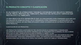 EL PRODUCTO CONCEPTO Y CLASIFICACIÓN
ES UN CONJUNTO DE ATRIBUCIONES TANGIBLES E INTANGIBLES QUE INCLUYE EL EMPAQUE,
COLOR, PRECIO, PRESTIGIO DEL FABRICANTE, PRESTIGIO DEL DETALLISTA Y SERVICIOS QUE
PRESTAN ESTE Y EL FABRICANTE.
LA IDEA BÁSICA EN ESTA DEFINICIÓN ES QUE LOS CONSUMIDORES ESTÁN COMPRANDO ALGO MÁS QUE
UN CONJUNTO DE ATRIBUTOS FÍSICOS. EN LO FUNDAMENTAL ESTÁN COMPRANDO LA SATISFACCIÓN DE SUS
NECESIDADES O DESEOS. ASÍ UNA FIRMA INTELIGENTE VENDE LOS BENEFICIOS DE UN PRODUCTO MÁS QUE EL
MERO PRODUCTO.
CLASIFICACIÓN DE LOS PRODUCTOS:
LOS PRODUCTOS PUEDEN CLASIFICARSE EN TRES GRUPOS SEGÚN SU DURABILIDAD O TANGIBILIDAD.
LOS BIENES NO DURADEROS SON BIENES TANGIBLES QUE SE CONSUMEN POR LO GENERAL EN UNA O VARIAS
VECES QUE SE USEN. EJEMPLOS DE ELLO SON LA CERVEZA, EL JABÓN Y LA SAL.
LOS BIENES DURADEROS SON BIENES TANGIBLES QUE SUELEN SOBREVIVIR AL USO. LOS EJEMPLOS INCLUYEN
REFRIGERADORES, MAQUINAS HERRAMIENTAS Y ROPA. LOS SERVICIOS SON ACTIVIDADES, BENEFICIOS O
SATISFACCIONES QUE SE OFRECEN EN VENTA; POR EJEMPLO, CORTES DE CABELLO Y REPARACIONES.
 