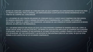 BIENES DE CONSUMO. LOS BIENES DE CONSUMO SON LOS QUE COMPRAN LOS CONSUMIDORES DEFINITIVOS PARA
SU PROPIO CONSUMO. POR LO GENERAL, LOS MERCADÓLOGOS CLASIFICAN ESTOS BIENES BASÁNDOSE EN LOS
HÁBITOS DE COMPRA DEL CONSUMIDOR.
3.1- LOS BIENES DE USO COMÚN SON BIENES DE CONSUMO QUE EL CLIENTE SUELE COMPRAR CON FRECUENCIA,
DE MANERA INMEDIATA Y CON EL MÍNIMO ESFUERZO EN LA COMPARACIÓN Y LA COMPRA. LOS EJEMPLOS
INCLUYEN EL TABACO, EL JABÓN Y LOS PERIÓDICOS. LOS BIENES DE USO COMÚN SE PUEDEN SUBDIVIDIR EN BIENES
BÁSICOS, DE IMPULSO Y DE EMERGENCIA.
3.2.- LOS BIENES BÁSICOS SON AQUELLOS QUE LOS CONSUMIDORES COMPRAN DE MANERA REGULAR, COMO LA
SALSA CATSUP, HEINZ, O LAS GALLETAS RITZ. LOS BIENES DE ADQUISICIÓN IMPULSIVA SE COMPRAN SIN PLANEARSE
O BUSCARSE; POR LO GENERAL SE ENCUENTRAN AL ALCANCE EN MUCHOS LUGARES, PORQUE LOS CLIENTES RARA
VEZ LOS BUSCAN. ASÍ, LOS CHOCOLATES Y LAS REVISTAS SE ENCUENTRAN CERCA DE LAS CAJAS, YA QUE DE OTRA
FORMA A LOS CLIENTES NO SE LES OCURRIRÁ COMPRARLOS.
 