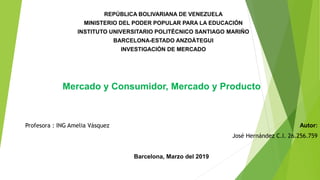 REPÚBLICA BOLIVARIANA DE VENEZUELA
MINISTERIO DEL PODER POPULAR PARA LA EDUCACIÓN
INSTITUTO UNIVERSITARIO POLITÉCNICO SANTIAGO MARIÑO
BARCELONA-ESTADO ANZOÁTEGUI
INVESTIGACIÓN DE MERCADO
Mercado y Consumidor, Mercado y Producto
Autor:
José Hernández C.I. 26.256.759
Barcelona, Marzo del 2019
Profesora : ING Amelia Vásquez
 