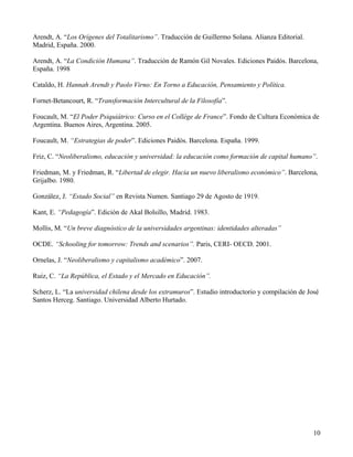 Arendt, A. “Los Orígenes del Totalitarismo”. Traducción de Guillermo Solana. Alianza Editorial.
Madrid, España. 2000.
Arendt, A. “La Condición Humana”. Traducción de Ramón Gil Novales. Ediciones Paidós. Barcelona,
España. 1998
Cataldo, H. Hannah Arendt y Paolo Virno: En Torno a Educación, Pensamiento y Política.
Fornet-Betancourt, R. “Transformación Intercultural de la Filosofía”.
Foucault, M. “El Poder Psiquiátrico: Curso en el Collège de France”. Fondo de Cultura Económica de
Argentina. Buenos Aires, Argentina. 2005.
Foucault, M. “Estrategias de poder”. Ediciones Paidós. Barcelona. España. 1999.
Friz, C. “Neoliberalismo, educación y universidad: la educación como formación de capital humano”.
Friedman, M. y Friedman, R. “Libertad de elegir. Hacia un nuevo liberalismo económico”. Barcelona,
Grijalbo. 1980.
González, J. “Estado Social” en Revista Numen. Santiago 29 de Agosto de 1919.
Kant, E. “Pedagogía”. Edición de Akal Bolsillo, Madrid. 1983.
Mollis, M. “Un breve diagnóstico de la universidades argentinas: identidades alteradas”
OCDE. “Schooling for tomorrow: Trends and scenarios”. Paris, CERI- OECD. 2001.
Ornelas, J. “Neoliberalismo y capitalismo académico”. 2007.
Ruiz, C. “La República, el Estado y el Mercado en Educación”.
Scherz, L. “La universidad chilena desde los extramuros”. Estudio introductorio y compilación de José
Santos Herceg. Santiago. Universidad Alberto Hurtado.

10

 