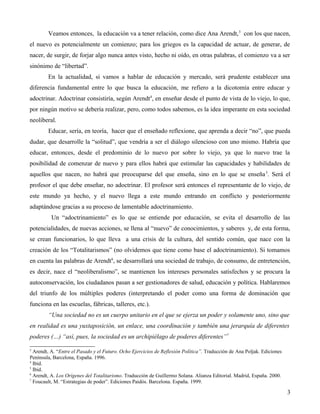 Veamos entonces, la educación va a tener relación, como dice Ana Arendt, 3 con los que nacen,
el nuevo es potencialmente un comienzo; para los griegos es la capacidad de actuar, de generar, de
nacer, de surgir, de forjar algo nunca antes visto, hecho ni oído, en otras palabras, el comienzo va a ser
sinónimo de “libertad”.
En la actualidad, si vamos a hablar de educación y mercado, será prudente establecer una
diferencia fundamental entre lo que busca la educación, me refiero a la dicotomía entre educar y
adoctrinar. Adoctrinar consistiría, según Arendt4, en enseñar desde el punto de vista de lo viejo, lo que,
por ningún motivo se debería realizar, pero, como todos sabemos, es la idea imperante en esta sociedad
neoliberal.
Educar, sería, en teoría, hacer que el enseñado reflexione, que aprenda a decir “no”, que pueda
dudar, que desarrolle la “solitud”, que vendría a ser el diálogo silencioso con uno mismo. Habría que
educar, entonces, desde el predominio de lo nuevo por sobre lo viejo, ya que lo nuevo trae la
posibilidad de comenzar de nuevo y para ellos habrá que estimular las capacidades y habilidades de
aquellos que nacen, no habrá que preocuparse del que enseña, sino en lo que se enseña 5. Será el
profesor el que debe enseñar, no adoctrinar. El profesor será entonces el representante de lo viejo, de
este mundo ya hecho, y el nuevo llega a este mundo entrando en conflicto y posteriormente
adaptándose gracias a su proceso de lamentable adoctrinamiento.
Un “adoctrinamiento” es lo que se entiende por educación, se evita el desarrollo de las
potencialidades, de nuevas acciones, se llena al “nuevo” de conocimientos, y saberes y, de esta forma,
se crean funcionarios, lo que lleva a una crisis de la cultura, del sentido común, que nace con la
creación de los “Totalitarismos” (no olvidemos que tiene como base el adoctrinamiento). Si tomamos
en cuenta las palabras de Arendt6, se desarrollará una sociedad de trabajo, de consumo, de entretención,
es decir, nace el “neoliberalismo”, se mantienen los intereses personales satisfechos y se procura la
autoconservación, los ciudadanos pasan a ser gestionadores de salud, educación y política. Hablaremos
del triunfo de los múltiples poderes (interpretando el poder como una forma de dominación que
funciona en las escuelas, fábricas, talleres, etc.).
“Una sociedad no es un cuerpo unitario en el que se ejerza un poder y solamente uno, sino que
en realidad es una yuxtaposición, un enlace, una coordinación y también una jerarquía de diferentes
poderes (…) “así, pues, la sociedad es un archipiélago de poderes diferentes”7
3

Arendt, A. “Entre el Pasado y el Futuro. Ocho Ejercicios de Reflexión Política”. Traducción de Ana Poljak. Ediciones
Península, Barcelona, España. 1996.
4
Ibíd.
5
Ibíd.
6
Arendt, A. Los Orígenes del Totalitarismo. Traducción de Guillermo Solana. Alianza Editorial. Madrid, España. 2000.
7
Foucault, M. “Estrategias de poder”. Ediciones Paidós. Barcelona. España. 1999.

3

 