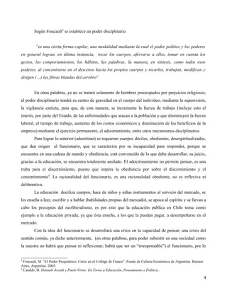 Según Foucault8 se establece un poder disciplinario
“es una cierta forma capilar, una modalidad mediante la cual el poder político y los poderes
en general logran, en última instancia, tocar los cuerpos, aferrarse a ellos, tomar en cuenta los
gestos, los comportamientos, los hábitos, las palabras; la manera, en síntesis, como todos esos
poderes, al concentrarse en el descenso hacia los propios cuerpos y tocarlos, trabajan, modifican y
dirigen (…) las fibras blandas del cerebro”
En otras palabras, ya no se tratará solamente de hombres preocupados por prejuicios religiosos;
el poder disciplinario tendrá su centro de gravedad en el cuerpo del individuo, mediante la supervisión,
la vigilancia estricta, para que, de esta manera, se incremente la fuerza de trabajo (incluye esto el
interés, por parte del Estado, de las enfermedades que atacan a la población y que disminuyen la fuerza
laboral, el tiempo de trabajo, aumento de los costos económicos y disminución de los beneficios de la
empresa) mediante el ejercicio permanente, el adiestramiento, entre otros mecanismos disciplinarios
Para lograr lo anterior (adoctrinar) se requieren cuerpos dóciles, obedientes, desespiritualizados,
que dan origen al funcionario, que se caracteriza por su incapacidad para responder, porque se
encuentra en una cadena de mando y obediencia, está convencido de lo que debe desarrollar; su juicio,
gracias a la educación, se encuentra totalmente anulado. El adoctrinamiento no permite pensar, es una
traba para el discernimiento, puesto que impera la obediencia por sobre el discernimiento y el
consentimiento9. La racionalidad del funcionario, es una racionalidad obediente, no es reflexiva ni
deliberativa.
La educación dociliza cuerpos, hace de niños y niñas instrumentos al servicio del mercado, se
les enseña a leer, escribir y a hablar (habilidades propias del mercado), se apoca al espíritu y se llevan a
cabo los preceptos del neoliberalismo, es por esto que la educación pública en Chile toma como
ejemplo a la educación privada, ya que ésta enseña, a los que la puedan pagar, a desempeñarse en el
mercado.
Con la idea del funcionario se desarrollará una crisis en la capacidad de pensar; una crisis del
sentido común, ya dicho anteriormente, (en otras palabras, para poder subsistir en una sociedad como
la nuestra no habrá que pensar ni reflexionar; habrá que ser un “irresponsable”) el funcionario, por lo

8

Foucault, M. “El Poder Psiquiátrico: Curso en el Collège de France”. Fondo de Cultura Económica de Argentina. Buenos
Aires, Argentina. 2005.
9
Cataldo, H. Hannah Arendt y Paolo Virno: En Torno a Educación, Pensamiento y Política..

4

 