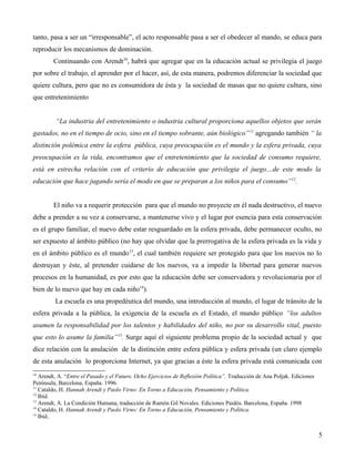 tanto, pasa a ser un “irresponsable”, el acto responsable pasa a ser el obedecer al mando, se educa para
reproducir los mecanismos de dominación.
Continuando con Arendt10, habrá que agregar que en la educación actual se privilegia el juego
por sobre el trabajo, el aprender por el hacer, así, de esta manera, podremos diferenciar la sociedad que
quiere cultura, pero que no es consumidora de ésta y la sociedad de masas que no quiere cultura, sino
que entretenimiento
“La industria del entretenimiento o industria cultural proporciona aquellos objetos que serán
gastados, no en el tiempo de ocio, sino en el tiempo sobrante, aún biológico” 11 agregando también “ la
distinción polémica entre la esfera pública, cuya preocupación es el mundo y la esfera privada, cuya
preocupación es la vida, encontramos que el entretenimiento que la sociedad de consumo requiere,
está en estrecha relación con el criterio de educación que privilegia el juego…de este modo la
educación que hace jugando sería el modo en que se preparan a los niños para el consumo”12.
El niño va a requerir protección para que el mundo no proyecte en él nada destructivo, el nuevo
debe a prender a su vez a conservarse, a mantenerse vivo y el lugar por esencia para esta conservación
es el grupo familiar, el nuevo debe estar resguardado en la esfera privada, debe permanecer oculto, no
ser expuesto al ámbito público (no hay que olvidar que la prerrogativa de la esfera privada es la vida y
en el ámbito público es el mundo 13, el cual también requiere ser protegido para que los nuevos no lo
destruyan y éste, al pretender cuidarse de los nuevos, va a impedir la libertad para generar nuevos
procesos en la humanidad, es por esto que la educación debe ser conservadora y revolucionaria por el
bien de lo nuevo que hay en cada niño14).
La escuela es una propedéutica del mundo, una introducción al mundo, el lugar de tránsito de la
esfera privada a la pública, la exigencia de la escuela es el Estado, el mundo público “los adultos
asumen la responsabilidad por los talentos y habilidades del niño, no por su desarrollo vital, puesto
que esto lo asume la familia” 15. Surge aquí el siguiente problema propio de la sociedad actual y que
dice relación con la anulación de la distinción entre esfera pública y esfera privada (un claro ejemplo
de esta anulación lo proporciona Internet, ya que gracias a éste la esfera privada está comunicada con
10

Arendt, A. “Entre el Pasado y el Futuro. Ocho Ejercicios de Reflexión Política”. Traducción de Ana Poljak. Ediciones
Península, Barcelona, España. 1996.
11
Cataldo, H. Hannah Arendt y Paolo Virno: En Torno a Educación, Pensamiento y Política.
12
Ibíd.
13
Arendt, A. La Condición Humana, traducción de Ramón Gil Novales. Ediciones Paidós. Barcelona, España. 1998
14
Cataldo, H. Hannah Arendt y Paolo Virno: En Torno a Educación, Pensamiento y Política.
15
Ibíd..

5

 