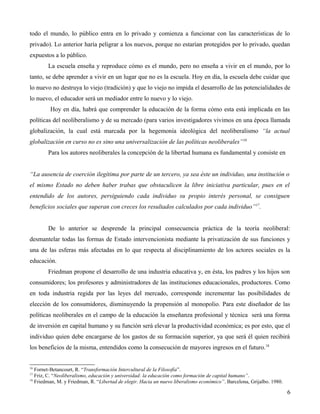 todo el mundo, lo público entra en lo privado y comienza a funcionar con las características de lo
privado). Lo anterior haría peligrar a los nuevos, porque no estarían protegidos por lo privado, quedan
expuestos a lo público.
La escuela enseña y reproduce cómo es el mundo, pero no enseña a vivir en el mundo, por lo
tanto, se debe aprender a vivir en un lugar que no es la escuela. Hoy en día, la escuela debe cuidar que
lo nuevo no destruya lo viejo (tradición) y que lo viejo no impida el desarrollo de las potencialidades de
lo nuevo, el educador será un mediador entre lo nuevo y lo viejo.
Hoy en día, habrá que comprender la educación de la forma cómo esta está implicada en las
políticas del neoliberalismo y de su mercado (para varios investigadores vivimos en una época llamada
globalización, la cual está marcada por la hegemonía ideológica del neoliberalismo “la actual
globalización en curso no es sino una universalización de las políticas neoliberales”16
Para los autores neoliberales la concepción de la libertad humana es fundamental y consiste en
“La ausencia de coerción ilegítima por parte de un tercero, ya sea éste un individuo, una institución o
el mismo Estado no deben haber trabas que obstaculicen la libre iniciativa particular, pues en el
entendido de los autores, persiguiendo cada individuo su propio interés personal, se consiguen
beneficios sociales que superan con creces los resultados calculados por cada individuo”17.
De lo anterior se desprende la principal consecuencia práctica de la teoría neoliberal:
desmantelar todas las formas de Estado intervencionista mediante la privatización de sus funciones y
una de las esferas más afectadas en lo que respecta al disciplinamiento de los actores sociales es la
educación.
Friedman propone el desarrollo de una industria educativa y, en ésta, los padres y los hijos son
consumidores; los profesores y administradores de las instituciones educacionales, productores. Como
en toda industria regida por las leyes del mercado, corresponde incrementar las posibilidades de
elección de los consumidores, disminuyendo la propensión al monopolio. Para este diseñador de las
políticas neoliberales en el campo de la educación la enseñanza profesional y técnica será una forma
de inversión en capital humano y su función será elevar la productividad económica; es por esto, que el
individuo quien debe encargarse de los gastos de su formación superior, ya que será él quien recibirá
los beneficios de la misma, entendidos como la consecución de mayores ingresos en el futuro.18

16

Fornet-Betancourt, R. “Transformación Intercultural de la Filosofía”.
Friz, C. “Neoliberalismo, educación y universidad: la educación como formación de capital humano”.
18
Friedman, M. y Friedman, R. “Libertad de elegir. Hacia un nuevo liberalismo económico”. Barcelona, Grijalbo. 1980.
17

6

 