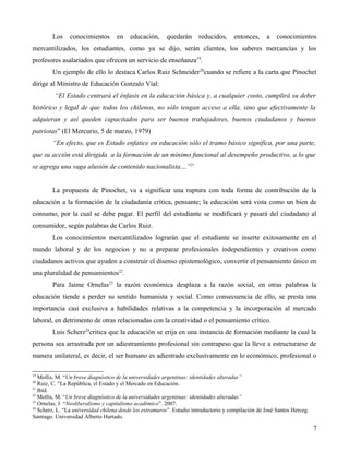 Los

conocimientos

en

educación,

quedarán

reducidos,

entonces,

a

conocimientos

mercantilizados, los estudiantes, como ya se dijo, serán clientes, los saberes mercancías y los
profesores asalariados que ofrecen un servicio de enseñanza19.
Un ejemplo de ello lo destaca Carlos Ruiz Schneider 20cuando se refiere a la carta que Pinochet
dirige al Ministro de Educación Gonzalo Vial:
“El Estado centrará el énfasis en la educación básica y, a cualquier costo, cumplirá su deber
histórico y legal de que todos los chilenos, no sólo tengan acceso a ella, sino que efectivamente la
adquieran y así queden capacitados para ser buenos trabajadores, buenos ciudadanos y buenos
patriotas” (El Mercurio, 5 de marzo, 1979)
“En efecto, que es Estado enfatice en educación sólo el tramo básico significa, por una parte,
que su acción está dirigida a la formación de un mínimo funcional al desempeño productivo, a lo que
se agrega una vaga alusión de contenido nacionalista…”21
La propuesta de Pinochet, va a significar una ruptura con toda forma de contribución de la
educación a la formación de la ciudadanía crítica, pensante; la educación será vista como un bien de
consumo, por la cual se debe pagar. El perfil del estudiante se modificará y pasará del ciudadano al
consumidor, según palabras de Carlos Ruiz.
Los conocimientos mercantilizados lograrán que el estudiante se inserte exitosamente en el
mundo laboral y de los negocios y no a preparar profesionales independientes y creativos como
ciudadanos activos que ayuden a construir el disenso epistemológico, convertir el pensamiento único en
una pluralidad de pensamientos22.
Para Jaime Ornelas23 la razón económica desplaza a la razón social, en otras palabras la
educación tiende a perder su sentido humanista y social. Como consecuencia de ello, se presta una
importancia casi exclusiva a habilidades relativas a la competencia y la incorporación al mercado
laboral, en detrimento de otras relacionadas con la creatividad o el pensamiento crítico.
Luis Scherz24critica que la educación se erija en una instancia de formación mediante la cual la
persona sea arrastrada por un adiestramiento profesional sin contrapeso que la lleve a estructurarse de
manera unilateral, es decir, el ser humano es adiestrado exclusivamente en lo económico, profesional o
19

Mollis, M. “Un breve diagnóstico de la universidades argentinas: identidades alteradas”
Ruiz, C. “La República, el Estado y el Mercado en Educación.
21
Ibíd.
22
Mollis, M. “Un breve diagnóstico de la universidades argentinas: identidades alteradas”
23
Ornelas, J. “Neoliberalismo y capitalismo académico”. 2007.
24
Scherz, L. “La universidad chilena desde los extramuros”. Estudio introductorio y compilación de José Santos Herceg.
Santiago. Universidad Alberto Hurtado.
20

7

 