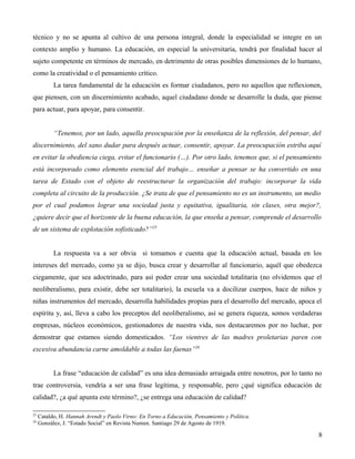 técnico y no se apunta al cultivo de una persona integral, donde la especialidad se integre en un
contexto amplio y humano. La educación, en especial la universitaria, tendrá por finalidad hacer al
sujeto competente en términos de mercado, en detrimento de otras posibles dimensiones de lo humano,
como la creatividad o el pensamiento crítico.
La tarea fundamental de la educación es formar ciudadanos, pero no aquellos que reflexionen,
que piensen, con un discernimiento acabado, aquel ciudadano donde se desarrolle la duda, que piense
para actuar, para apoyar, para consentir.
“Tenemos, por un lado, aquella preocupación por la enseñanza de la reflexión, del pensar, del
discernimiento, del sano dudar para después actuar, consentir, apoyar. La preocupación estriba aquí
en evitar la obediencia ciega, evitar el funcionario (…). Por otro lado, tenemos que, si el pensamiento
está incorporado como elemento esencial del trabajo… enseñar a pensar se ha convertido en una
tarea de Estado con el objeto de reestructurar la organización del trabajo: incorporar la vida
completa al circuito de la producción. ¿Se trata de que el pensamiento no es un instrumento, un medio
por el cual podamos lograr una sociedad justa y equitativa, igualitaria, sin clases, otra mejor?,
¿quiere decir que el horizonte de la buena educación, la que enseña a pensar, comprende el desarrollo
de un sistema de explotación sofisticado?”25
La respuesta va a ser obvia si tomamos e cuenta que la educación actual, basada en los
intereses del mercado, como ya se dijo, busca crear y desarrollar al funcionario, aquél que obedezca
ciegamente, que sea adoctrinado, para así poder crear una sociedad totalitaria (no olvidemos que el
neoliberalismo, para existir, debe ser totalitario), la escuela va a docilizar cuerpos, hace de niños y
niñas instrumentos del mercado, desarrolla habilidades propias para el desarrollo del mercado, apoca el
espíritu y, así, lleva a cabo los preceptos del neoliberalismo, así se genera riqueza, somos verdaderas
empresas, núcleos económicos, gestionadores de nuestra vida, nos destacaremos por no luchar, por
demostrar que estamos siendo domesticados. “Los vientres de las madres proletarias paren con
excesiva abundancia carne amoldable a todas las faenas”26
La frase “educación de calidad” es una idea demasiado arraigada entre nosotros, por lo tanto no
trae controversia, vendría a ser una frase legítima, y responsable, pero ¿qué significa educación de
calidad?, ¿a qué apunta este término?, ¿se entrega una educación de calidad?
25
26

Cataldo, H. Hannah Arendt y Paolo Virno: En Torno a Educación, Pensamiento y Política.
González, J. “Estado Social” en Revista Numen. Santiago 29 de Agosto de 1919.

8

 