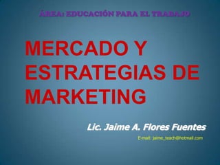 ÁREA: EDUCACIÓN PARA EL TRABAJO MERCADO Y Estrategias de Marketing Lic. Jaime A. Flores Fuentes E-mail: jaime_teach@hotmail.com 