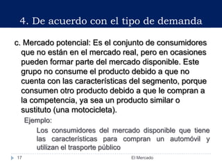 c. Mercado potencial: Es el conjunto de consumidores
que no están en el mercado real, pero en ocasiones
pueden formar parte del mercado disponible. Este
grupo no consume el producto debido a que no
cuenta con las características del segmento, porque
consumen otro producto debido a que le compran a
la competencia, ya sea un producto similar o
sustituto (una motocicleta).
Ejemplo:
Los consumidores del mercado disponible que tiene
las características para compran un automóvil y
utilizan el trasporte público
4. De acuerdo con el tipo de demanda
17 El Mercado
 