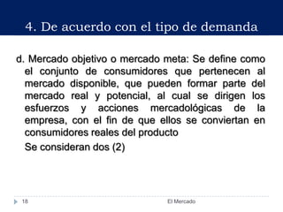 d. Mercado objetivo o mercado meta: Se define como
el conjunto de consumidores que pertenecen al
mercado disponible, que pueden formar parte del
mercado real y potencial, al cual se dirigen los
esfuerzos y acciones mercadológicas de la
empresa, con el fin de que ellos se conviertan en
consumidores reales del producto
Se consideran dos (2)
4. De acuerdo con el tipo de demanda
18 El Mercado
 