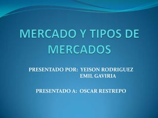MERCADO Y TIPOS DE MERCADOS PRESENTADO POR:  YEISON RODRIGUEZ         EMIL GAVIRIA PRESENTADO A:  OSCAR RESTREPO 